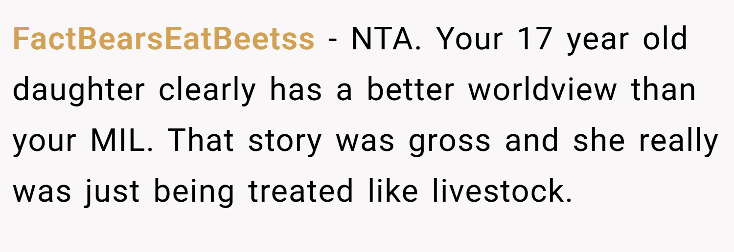 FactBearsEatBeetss − NTA. Your 17 year old daughter clearly has a better worldview than your MIL. That story was gross and she really was just being treated like livestock.