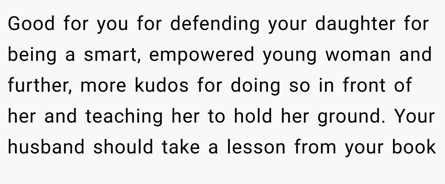 Good for you for defending your daughter for being a smart, empowered young woman and further, more kudos for doing so in front of her and teaching her to hold her ground. Your husband should take a lesson from your book