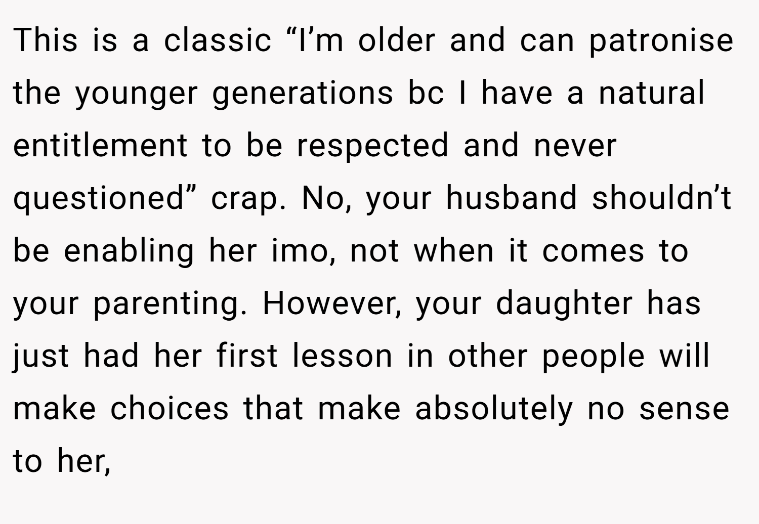 This is a classic “I’m older and can patronise the younger generations bc I have a natural entitlement to be respected and never questioned” crap. No, your husband shouldn’t be enabling her imo, not when it comes to your parenting. However, your daughter has just had her first lesson in other people will make choices that make absolutely no sense to her,