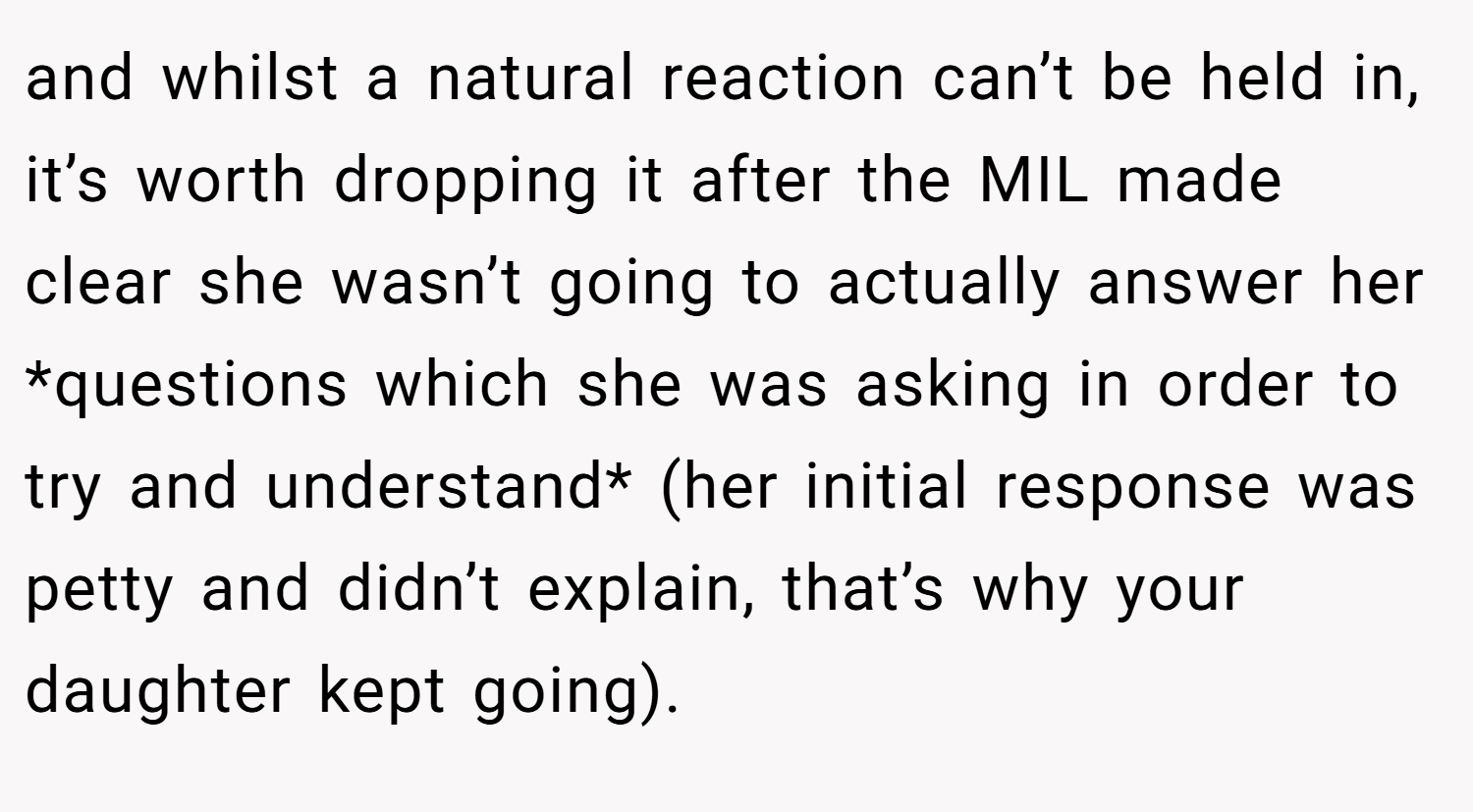 and whilst a natural reaction can’t be held in, it’s worth dropping it after the MIL made clear she wasn’t going to actually answer her *questions which she was asking in order to try and understand* (her initial response was petty and didn’t explain, that’s why your daughter kept going).