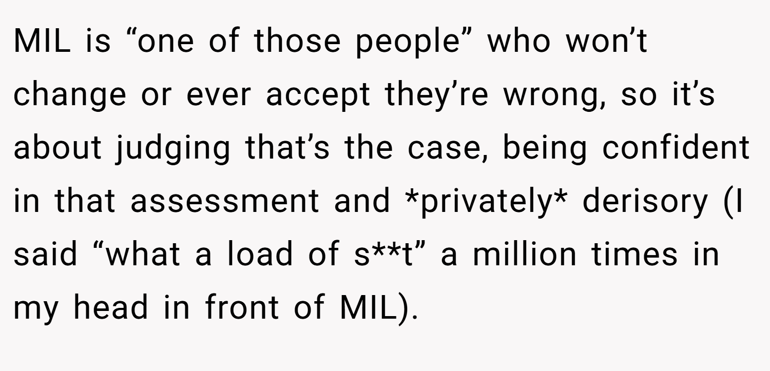 MIL is “one of those people” who won’t change or ever accept they’re wrong, so it’s about judging that’s the case, being confident in that assessment and *privately* derisory (I said “what a load of s**t” a million times in my head in front of MIL).