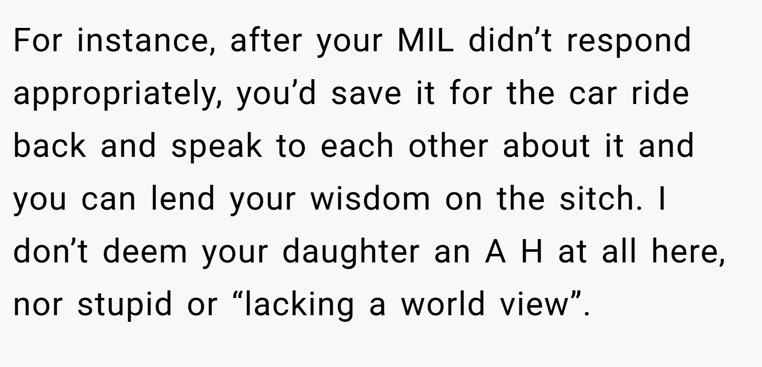 For instance, after your MIL didn’t respond appropriately, you’d save it for the car ride back and speak to each other about it and you can lend your wisdom on the sitch. I don’t deem your daughter an A H at all here, nor stupid or “lacking a world view”.