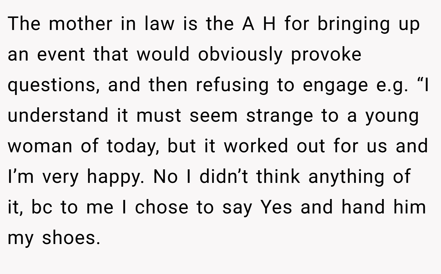 The mother in law is the A H for bringing up an event that would obviously provoke questions, and then refusing to engage e.g. “I understand it must seem strange to a young woman of today, but it worked out for us and I’m very happy. No I didn’t think anything of it, bc to me I chose to say Yes and hand him my shoes.