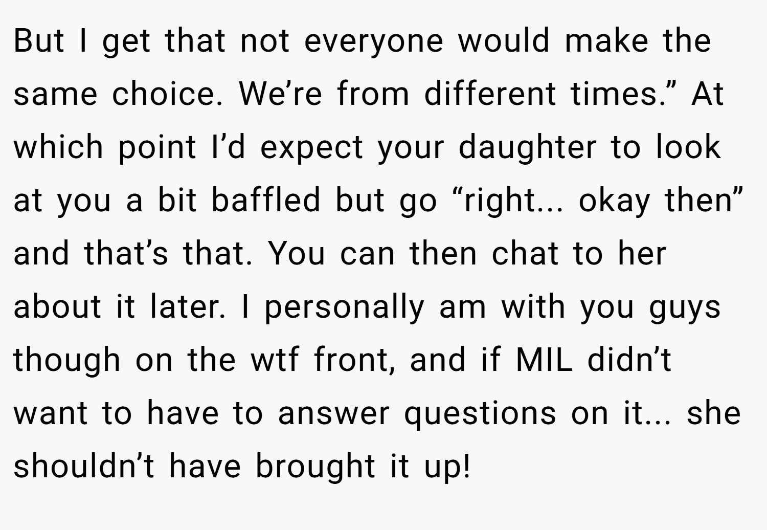 But I get that not everyone would make the same choice. We’re from different times.” At which point I’d expect your daughter to look at you a bit baffled but go “right... okay then” and that’s that. You can then chat to her about it later. I personally am with you guys though on the wtf front, and if MIL didn’t want to have to answer questions on it... she shouldn’t have brought it up!