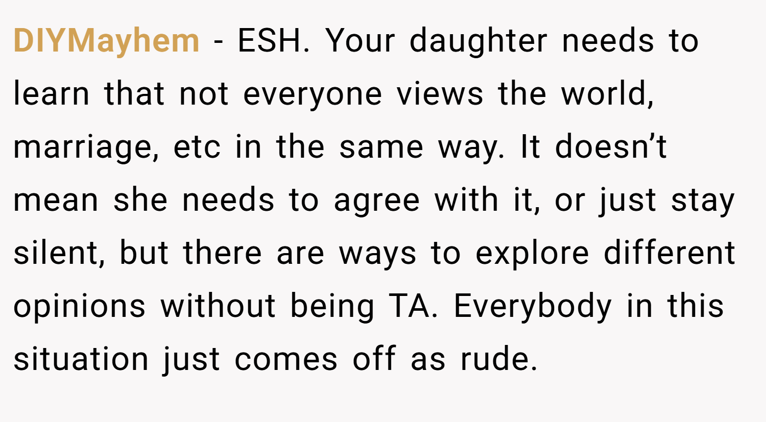DIYMayhem − ESH. Your daughter needs to learn that not everyone views the world, marriage, etc in the same way. It doesn’t mean she needs to agree with it, or just stay silent, but there are ways to explore different opinions without being TA. Everybody in this situation just comes off as rude.
