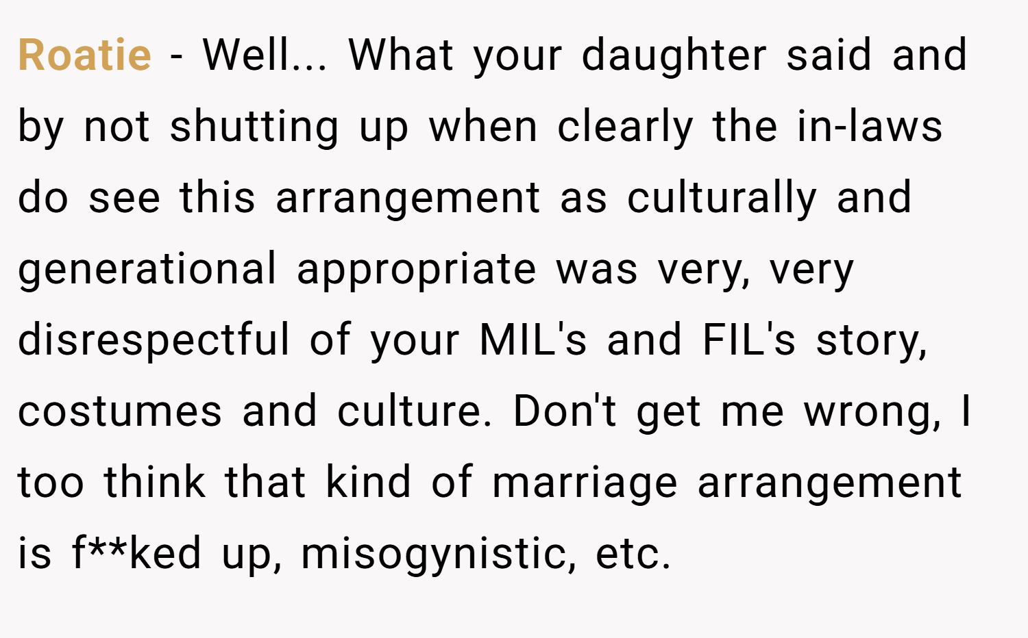Roatie − Well... What your daughter said and by not shutting up when clearly the in-laws do see this arrangement as culturally and generational appropriate was very, very disrespectful of your MIL's and FIL's story, costumes and culture. Don't get me wrong, I too think that kind of marriage arrangement is f**ked up, misogynistic, etc.