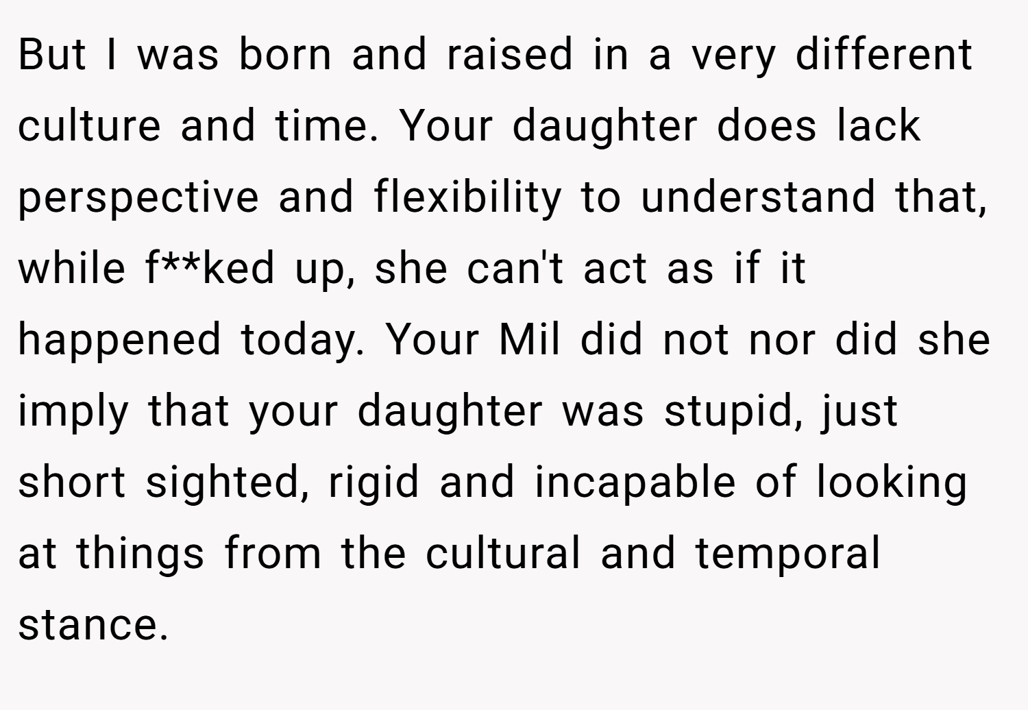 But I was born and raised in a very different culture and time. Your daughter does lack perspective and flexibility to understand that, while f**ked up, she can't act as if it happened today. Your Mil did not nor did she imply that your daughter was stupid, just short sighted, rigid and incapable of looking at things from the cultural and temporal stance.