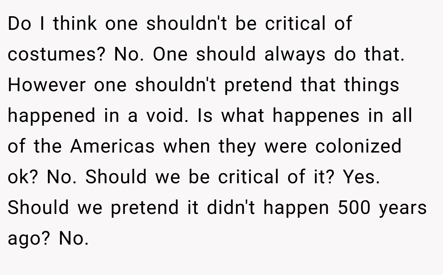 Do I think one shouldn't be critical of costumes? No. One should always do that. However one shouldn't pretend that things happened in a void. Is what happenes in all of the Americas when they were colonized ok? No. Should we be critical of it? Yes. Should we pretend it didn't happen 500 years ago? No.