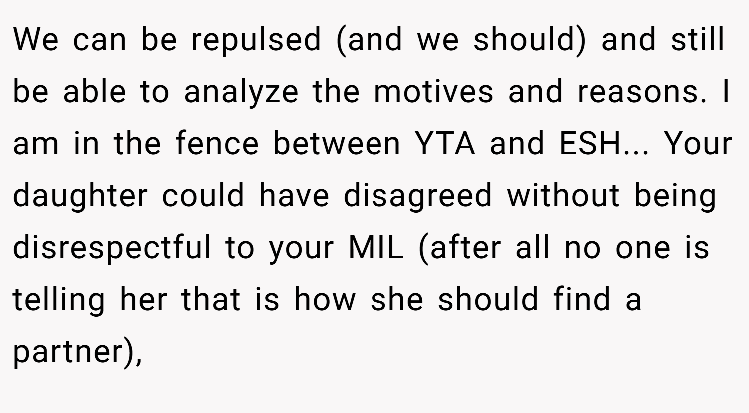 We can be repulsed (and we should) and still be able to analyze the motives and reasons. I am in the fence between YTA and ESH... Your daughter could have disagreed without being disrespectful to your MIL (after all no one is telling her that is how she should find a partner),