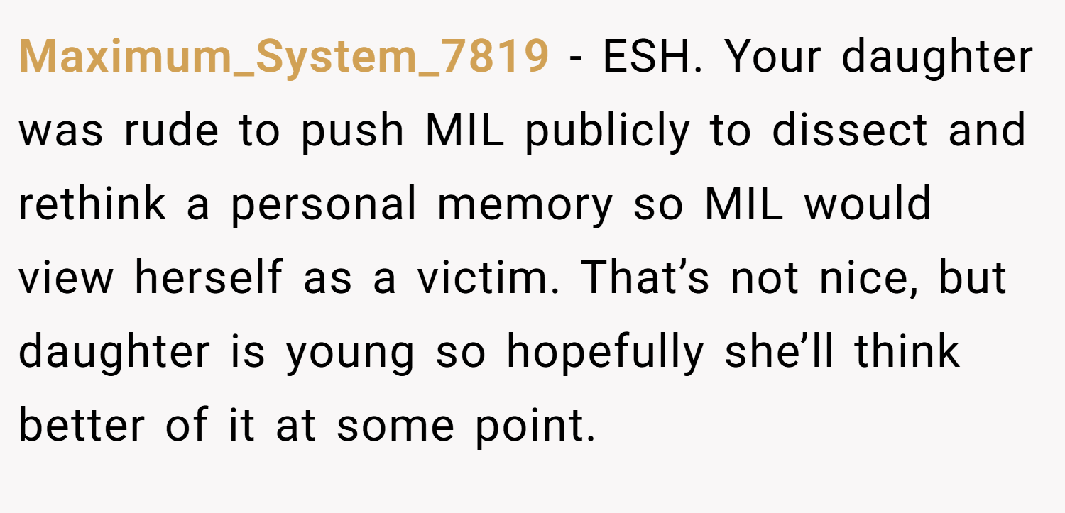 Maximum_System_7819 − ESH. Your daughter was rude to push MIL publicly to dissect and rethink a personal memory so MIL would view herself as a victim. That’s not nice, but daughter is young so hopefully she’ll think better of it at some point.