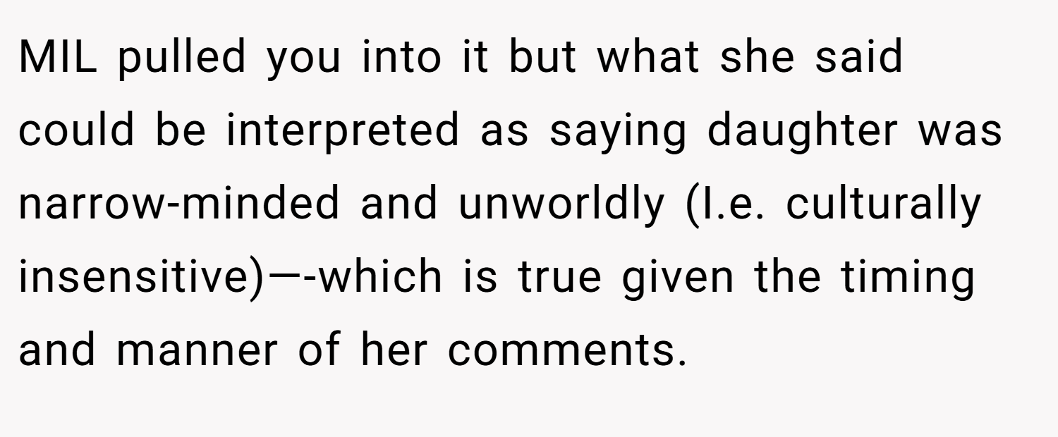 MIL pulled you into it but what she said could be interpreted as saying daughter was narrow-minded and unworldly (I.e. culturally insensitive)—-which is true given the timing and manner of her comments.