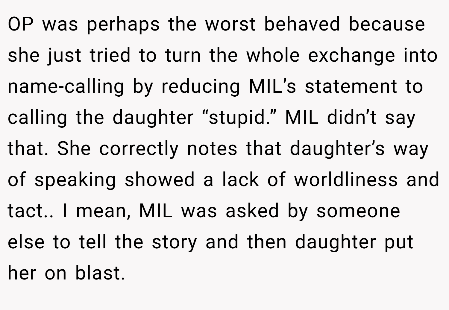 OP was perhaps the worst behaved because she just tried to turn the whole exchange into name-calling by reducing MIL’s statement to calling the daughter “stupid.” MIL didn’t say that. She correctly notes that daughter’s way of speaking showed a lack of worldliness and tact.. I mean, MIL was asked by someone else to tell the story and then daughter put her on blast.