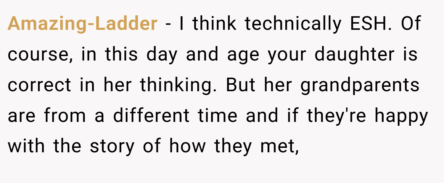 Amazing-Ladder − I think technically ESH. Of course, in this day and age your daughter is correct in her thinking. But her grandparents are from a different time and if they're happy with the story of how they met,