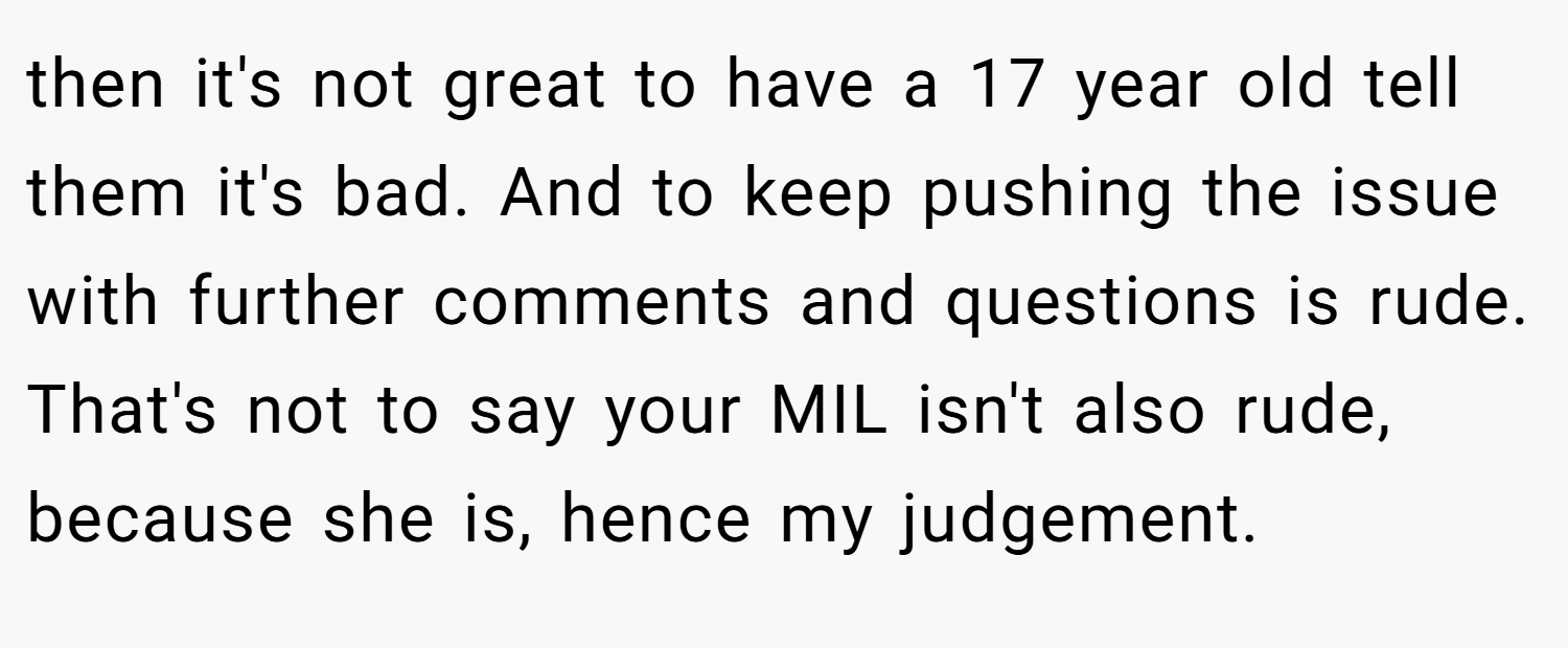 then it's not great to have a 17 year old tell them it's bad. And to keep pushing the issue with further comments and questions is rude. That's not to say your MIL isn't also rude, because she is, hence my judgement.