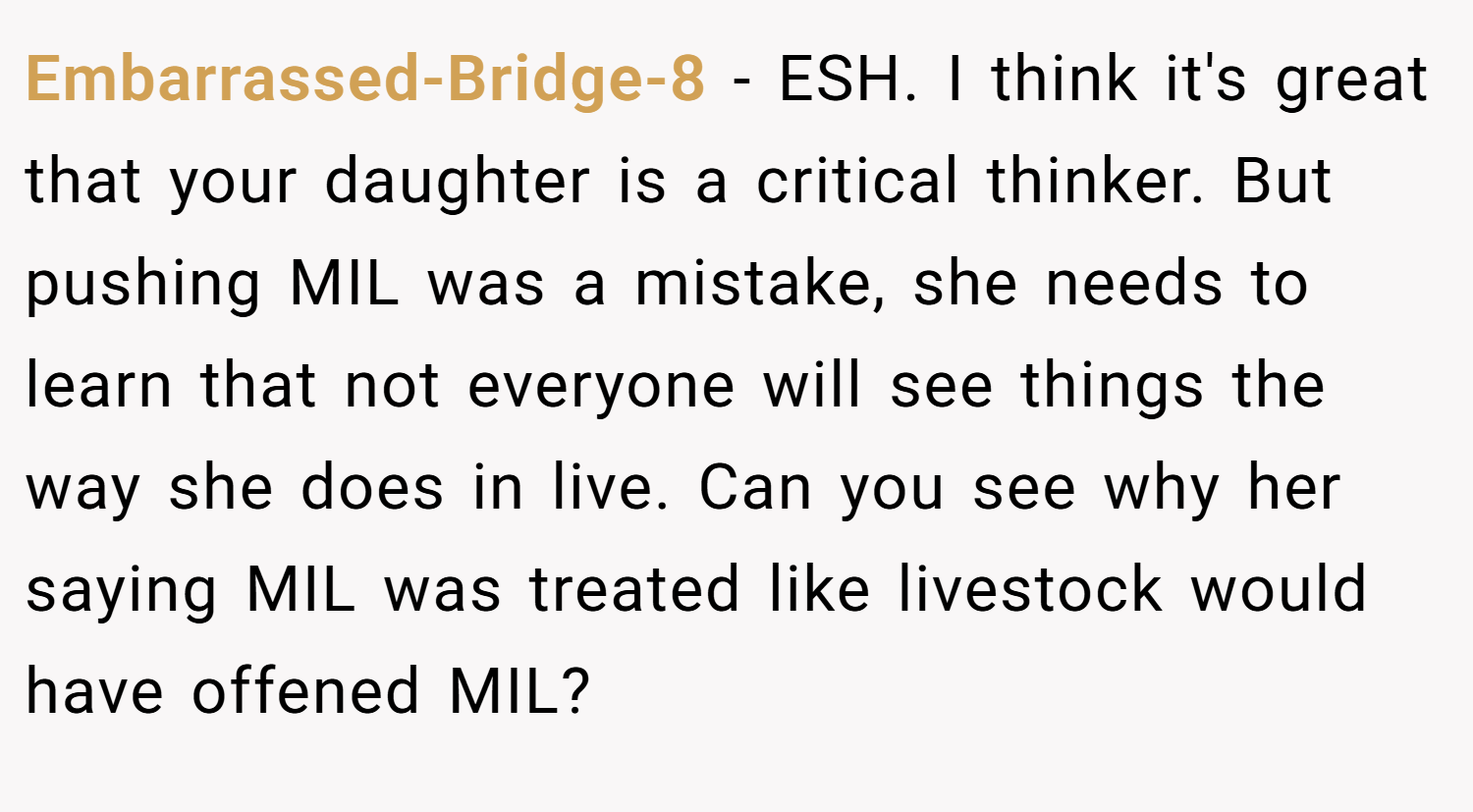 Embarrassed-Bridge-8 − ESH. I think it's great that your daughter is a critical thinker. But pushing MIL was a mistake, she needs to learn that not everyone will see things the way she does in live. Can you see why her saying MIL was treated like livestock would have offened MIL?