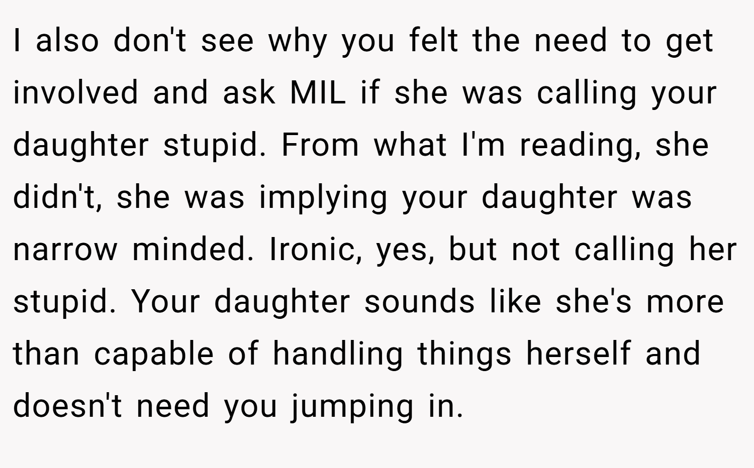I also don't see why you felt the need to get involved and ask MIL if she was calling your daughter stupid. From what I'm reading, she didn't, she was implying your daughter was narrow minded. Ironic, yes, but not calling her stupid. Your daughter sounds like she's more than capable of handling things herself and doesn't need you jumping in.
