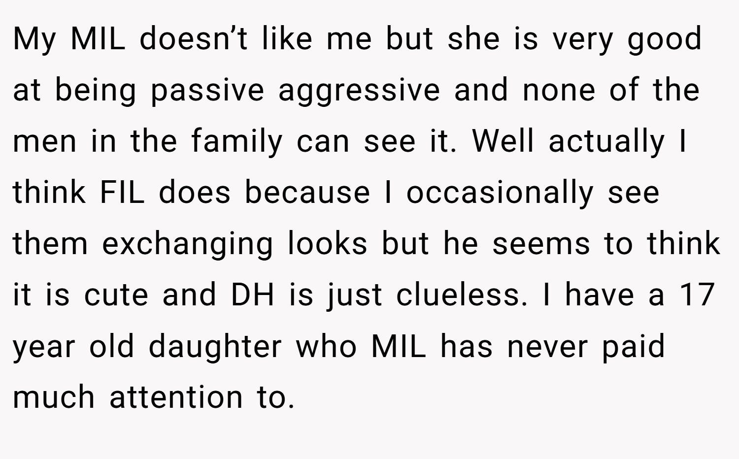 My MIL doesn’t like me but she is very good at being passive aggressive and none of the men in the family can see it. Well actually I think FIL does because I occasionally see them exchanging looks but he seems to think it is cute and DH is just clueless. I have a 17 year old daughter who MIL has never paid much attention to.