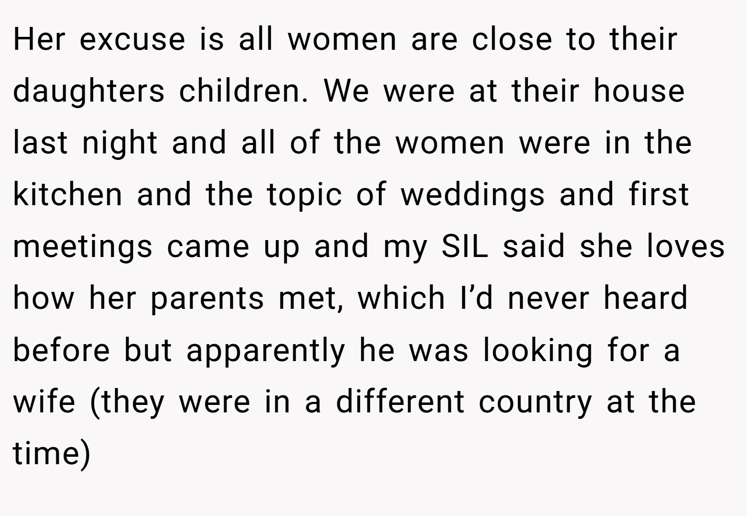 Her excuse is all women are close to their daughters children. We were at their house last night and all of the women were in the kitchen and the topic of weddings and first meetings came up and my SIL said she loves how her parents met, which I’d never heard before but apparently he was looking for a wife (they were in a different country at the time)