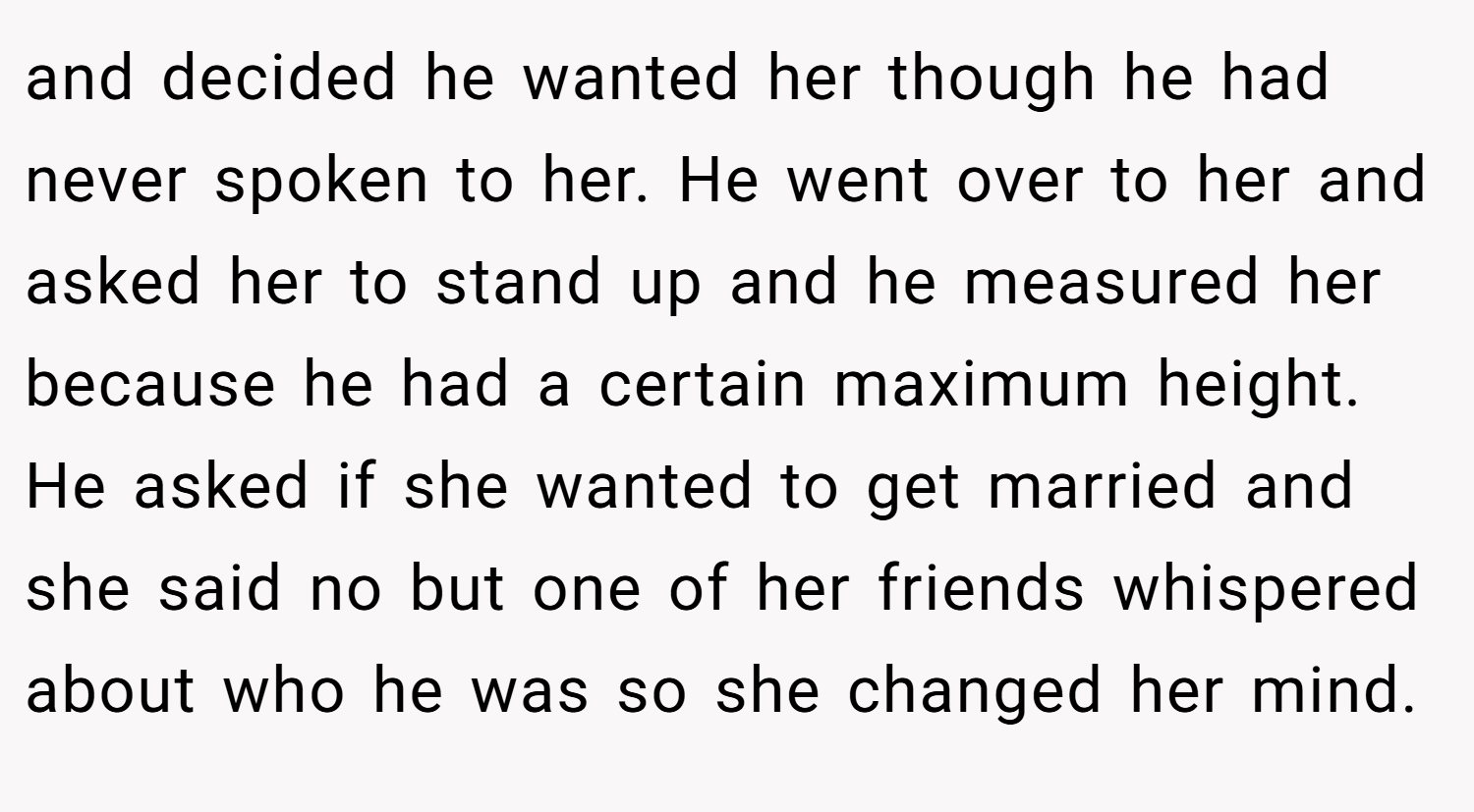 and decided he wanted her though he had never spoken to her. He went over to her and asked her to stand up and he measured her because he had a certain maximum height. He asked if she wanted to get married and she said no but one of her friends whispered about who he was so she changed her mind.