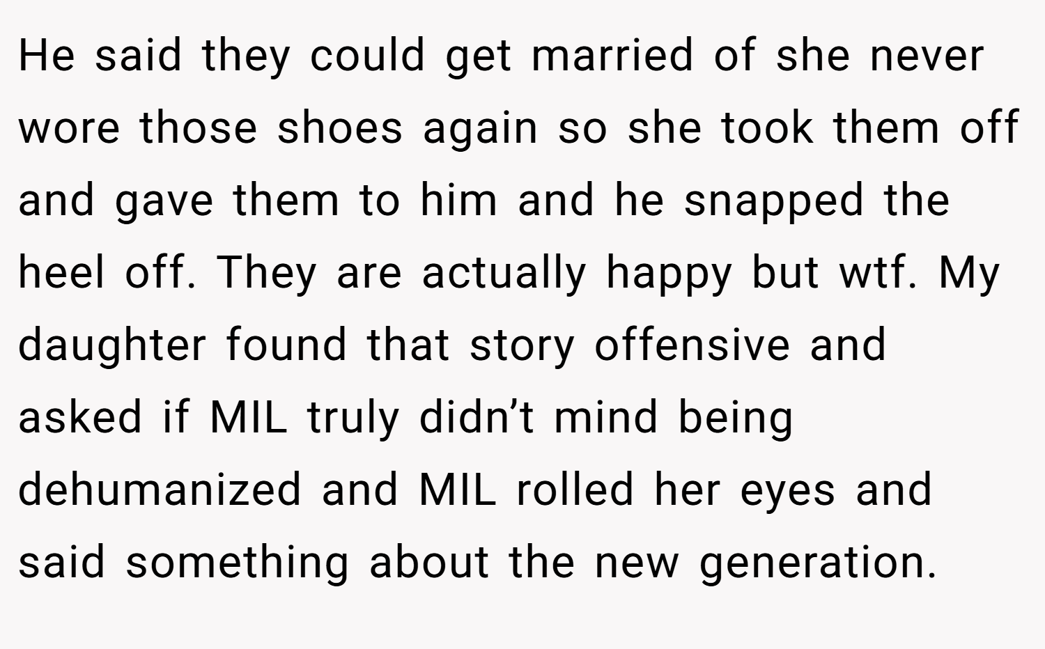 He said they could get married of she never wore those shoes again so she took them off and gave them to him and he snapped the heel off. They are actually happy but wtf. My daughter found that story offensive and asked if MIL truly didn’t mind being dehumanized and MIL rolled her eyes and said something about the new generation.