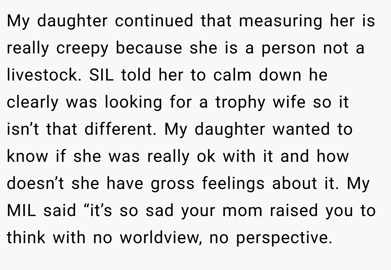 My daughter continued that measuring her is really creepy because she is a person not a livestock. SIL told her to calm down he clearly was looking for a trophy wife so it isn’t that different. My daughter wanted to know if she was really ok with it and how doesn’t she have gross feelings about it. My MIL said “it’s so sad your mom raised you to think with no worldview, no perspective.
