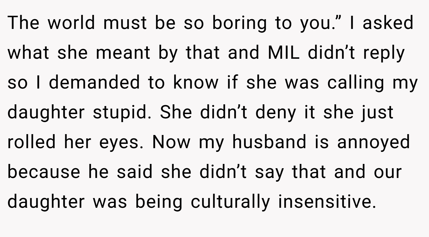 The world must be so boring to you.” I asked what she meant by that and MIL didn’t reply so I demanded to know if she was calling my daughter stupid. She didn’t deny it she just rolled her eyes. Now my husband is annoyed because he said she didn’t say that and our daughter was being culturally insensitive.