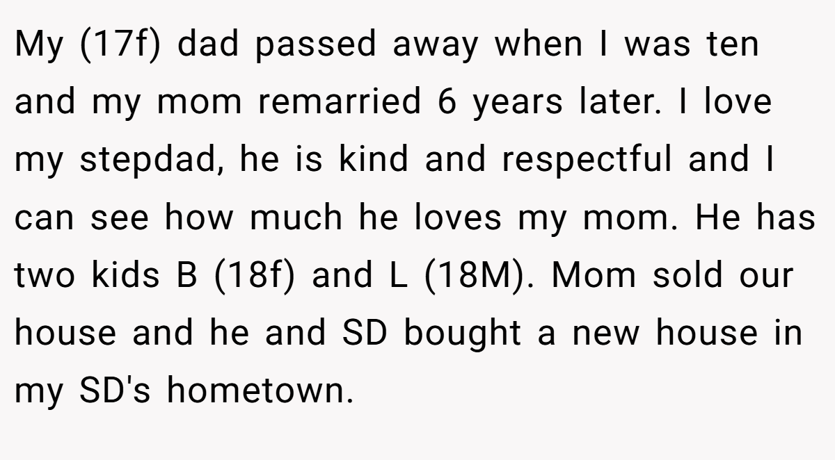 My (17f) dad passed away when I was ten and my mom remarried 6 years later. I love my stepdad, he is kind and respectful and I can see how much he loves my mom. He has two kids B (18f) and L (18M). Mom sold our house and he and SD bought a new house in my SD's hometown.