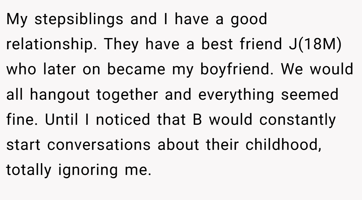 My stepsiblings and I have a good relationship. They have a best friend J(18M) who later on became my boyfriend. We would all hangout together and everything seemed fine. Until I noticed that B would constantly start conversations about their childhood, totally ignoring me.