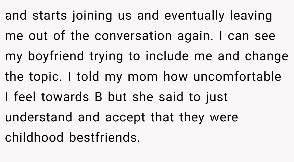 and starts joining us and eventually leaving me out of the conversation again. I can see my boyfriend trying to include me and change the topic. I told my mom how uncomfortable I feel towards B but she said to just understand and accept that they were childhood bestfriends.