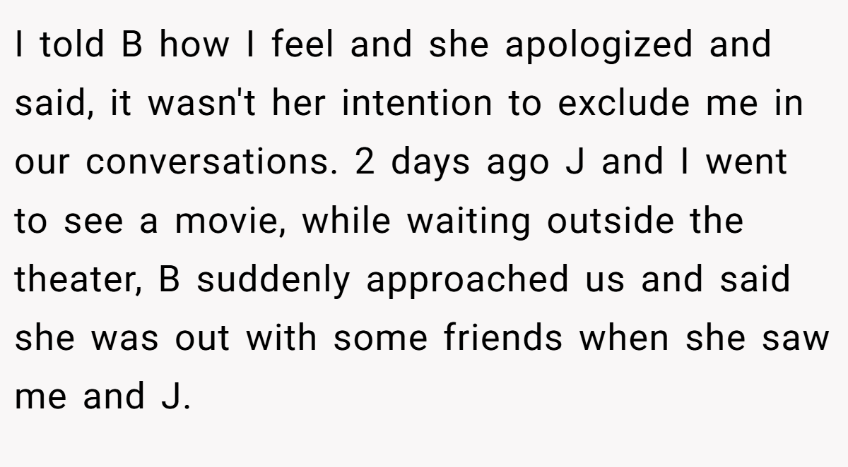 I told B how I feel and she apologized and said, it wasn't her intention to exclude me in our conversations. 2 days ago J and I went to see a movie, while waiting outside the theater, B suddenly approached us and said she was out with some friends when she saw me and J.