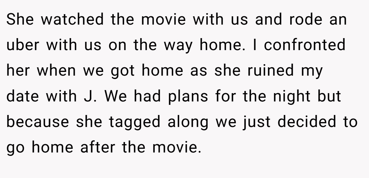 She watched the movie with us and rode an uber with us on the way home. I confronted her when we got home as she ruined my date with J. We had plans for the night but because she tagged along we just decided to go home after the movie.