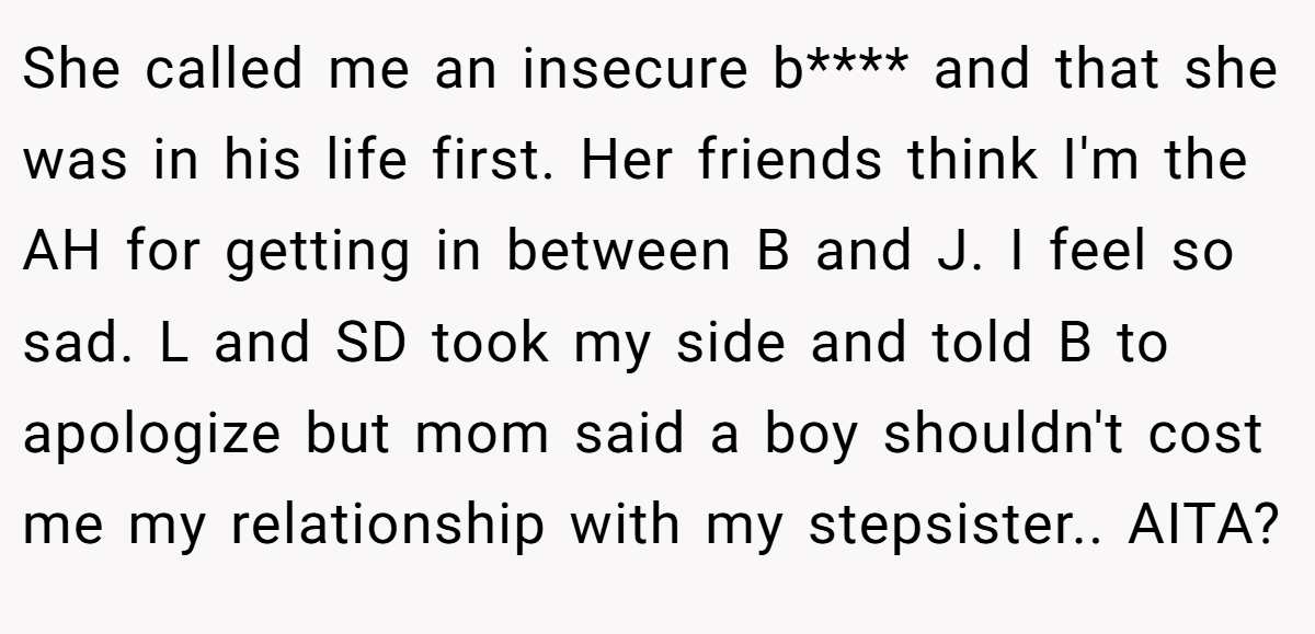 She called me an insecure b**** and that she was in his life first. Her friends think I'm the AH for getting in between B and J. I feel so sad. L and SD took my side and told B to apologize but mom said a boy shouldn't cost me my relationship with my stepsister.. AITA?