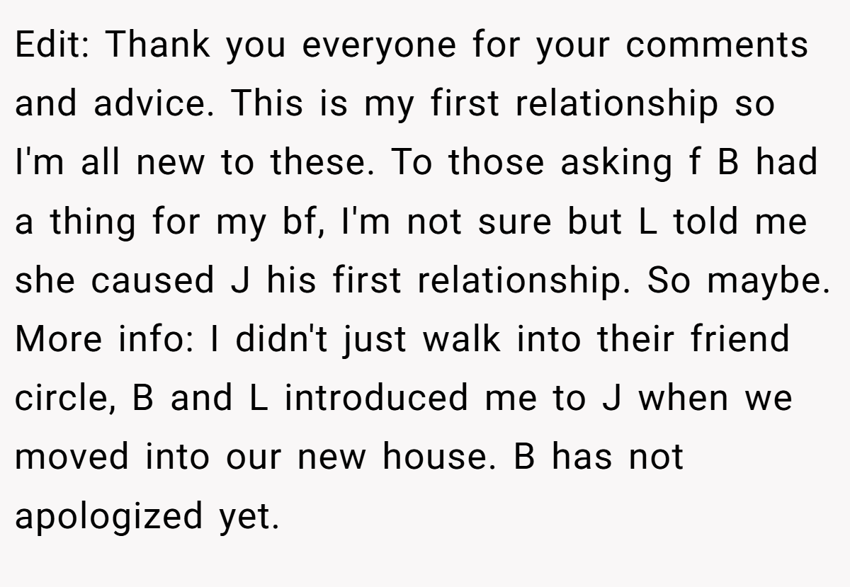 Edit: Thank you everyone for your comments and advice. This is my first relationship so I'm all new to these. To those asking f B had a thing for my bf, I'm not sure but L told me she caused J his first relationship. So maybe. More info: I didn't just walk into their friend circle, B and L introduced me to J when we moved into our new house. B has not apologized yet.