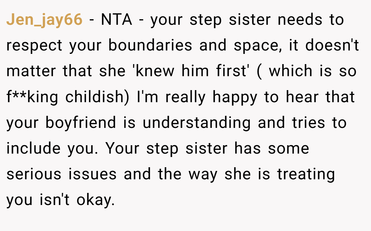 Jen_jay66 - NTA - your step sister needs to respect your boundaries and space, it doesn't matter that she 'knew him first' ( which is so f**king childish) I'm really happy to hear that your boyfriend is understanding and tries to include you. Your step sister has some serious issues and the way she is treating you isn't okay.