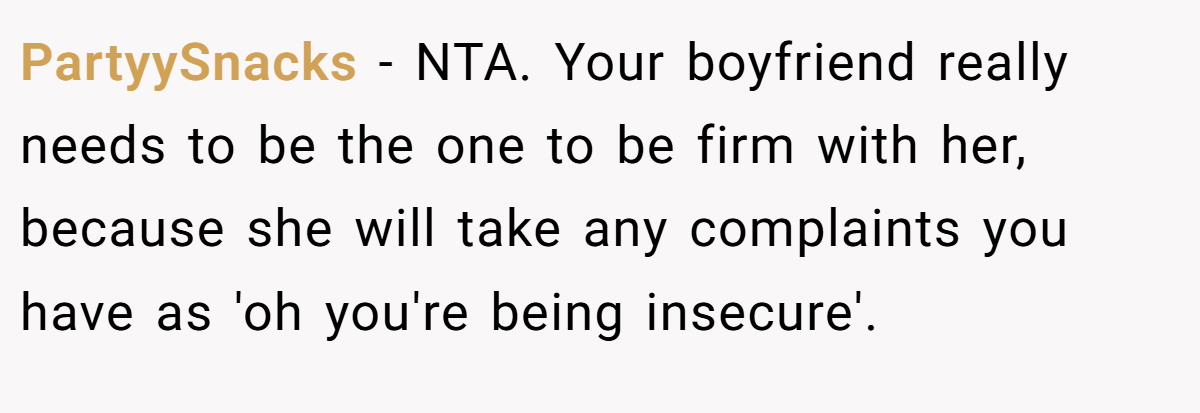PartyySnacks - NTA. Your boyfriend really needs to be the one to be firm with her, because she will take any complaints you have as 'oh you're being insecure'.