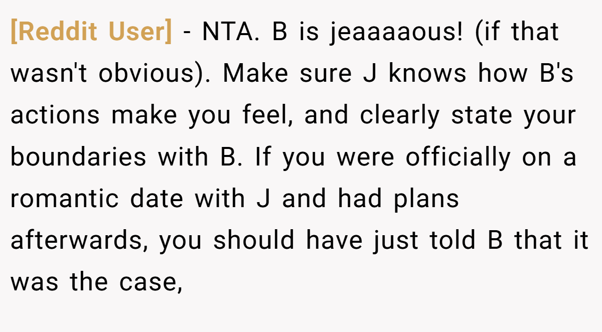 [Reddit User] - NTA. B is jeaaaaous! (if that wasn't obvious). Make sure J knows how B's actions make you feel, and clearly state your boundaries with B. If you were officially on a romantic date with J and had plans afterwards, you should have just told B that it was the case,