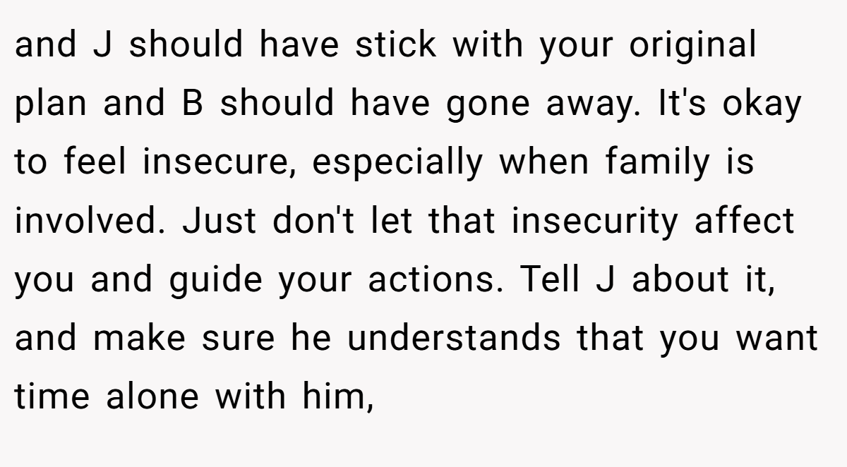 and J should have stick with your original plan and B should have gone away. It's okay to feel insecure, especially when family is involved. Just don't let that insecurity affect you and guide your actions. Tell J about it, and make sure he understands that you want time alone with him,