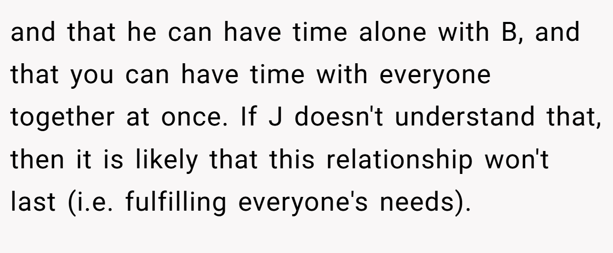 and that he can have time alone with B, and that you can have time with everyone together at once. If J doesn't understand that, then it is likely that this relationship won't last (i.e. fulfilling everyone's needs).