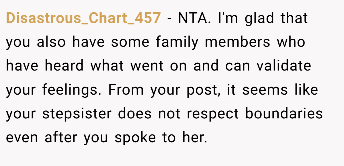 Disastrous_Chart_457 - NTA. I'm glad that you also have some family members who have heard what went on and can validate your feelings. From your post, it seems like your stepsister does not respect boundaries even after you spoke to her.