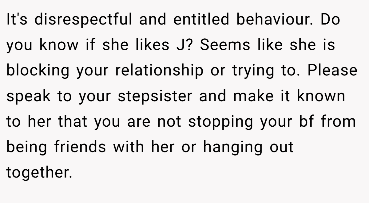 It's disrespectful and entitled behaviour. Do you know if she likes J? Seems like she is blocking your relationship or trying to. Please speak to your stepsister and make it known to her that you are not stopping your bf from being friends with her or hanging out together.