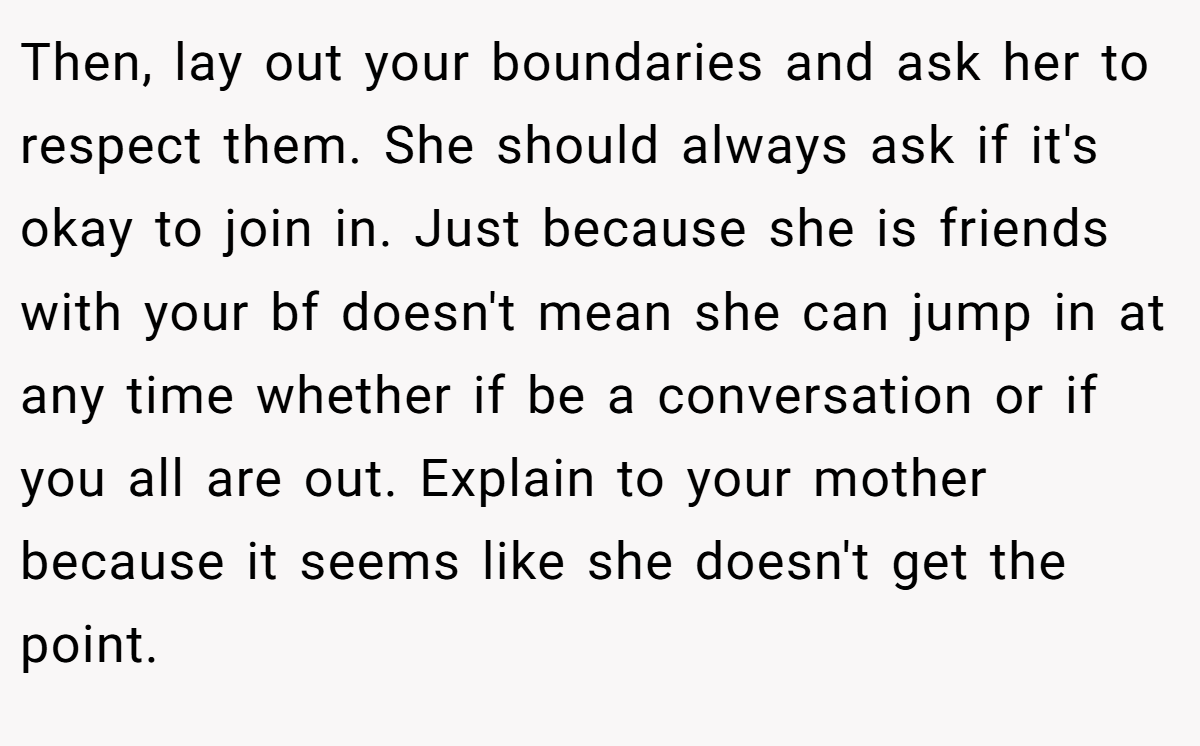 Then, lay out your boundaries and ask her to respect them. She should always ask if it's okay to join in. Just because she is friends with your bf doesn't mean she can jump in at any time whether if be a conversation or if you all are out. Explain to your mother because it seems like she doesn't get the point.