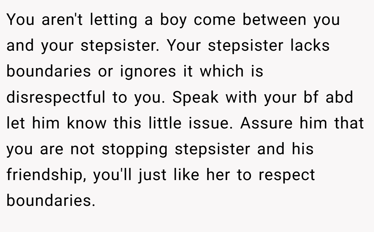 You aren't letting a boy come between you and your stepsister. Your stepsister lacks boundaries or ignores it which is disrespectful to you. Speak with your bf abd let him know this little issue. Assure him that you are not stopping stepsister and his friendship, you'll just like her to respect boundaries.