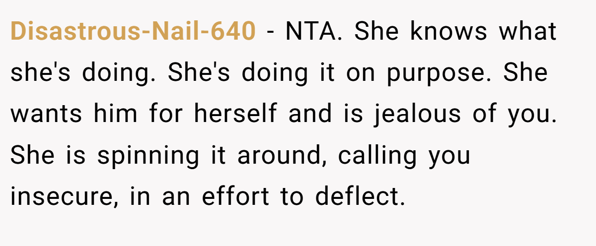 Disastrous-Nail-640 - NTA. She knows what she's doing. She's doing it on purpose. She wants him for herself and is jealous of you. She is spinning it around, calling you insecure, in an effort to deflect.