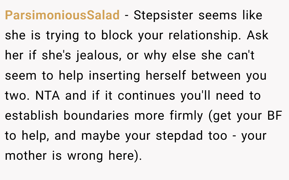 ParsimoniousSalad - Stepsister seems like she is trying to block your relationship. Ask her if she's jealous, or why else she can't seem to help inserting herself between you two. NTA and if it continues you'll need to establish boundaries more firmly (get your BF to help, and maybe your stepdad too - your mother is wrong here).