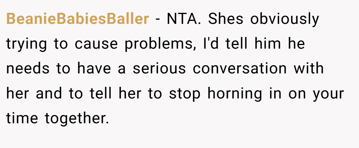 BeanieBabiesBaller - NTA. Shes obviously trying to cause problems, I'd tell him he needs to have a serious conversation with her and to tell her to stop horning in on your time together.