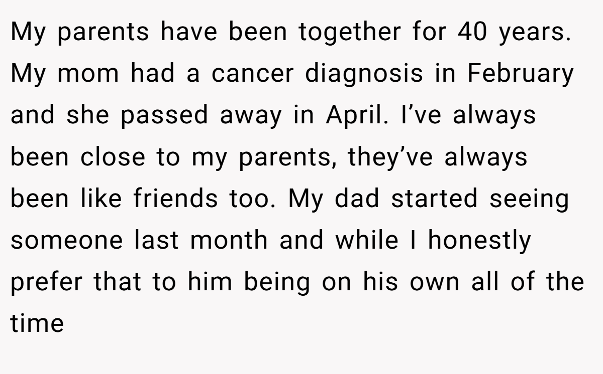 My parents have been together for 40 years. My mom had a cancer diagnosis in February and she passed away in April. I’ve always been close to my parents, they’ve always been like friends too. My dad started seeing someone last month and while I honestly prefer that to him being on his own all of the time