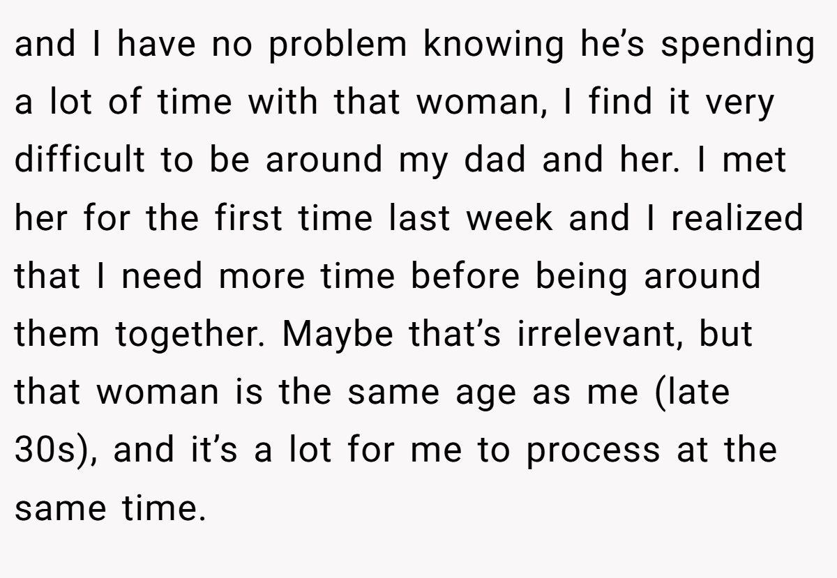 and I have no problem knowing he’s spending a lot of time with that woman, I find it very difficult to be around my dad and her. I met her for the first time last week and I realized that I need more time before being around them together. Maybe that’s irrelevant, but that woman is the same age as me (late 30s), and it’s a lot for me to process at the same time.