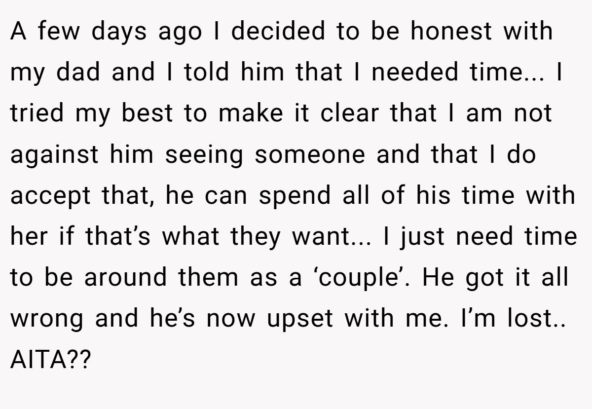 A few days ago I decided to be honest with my dad and I told him that I needed time... I tried my best to make it clear that I am not against him seeing someone and that I do accept that, he can spend all of his time with her if that’s what they want... I just need time to be around them as a ‘couple’. He got it all wrong and he’s now upset with me. I’m lost.. AITA??