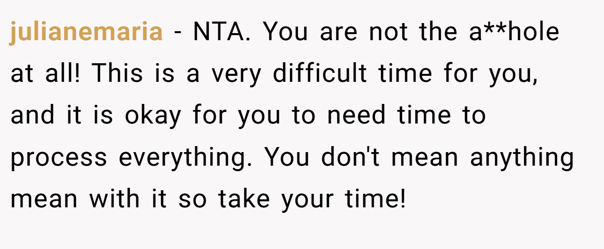 julianemaria - NTA. You are not the a**hole at all! This is a very difficult time for you, and it is okay for you to need time to process everything. You don't mean anything mean with it so take your time!