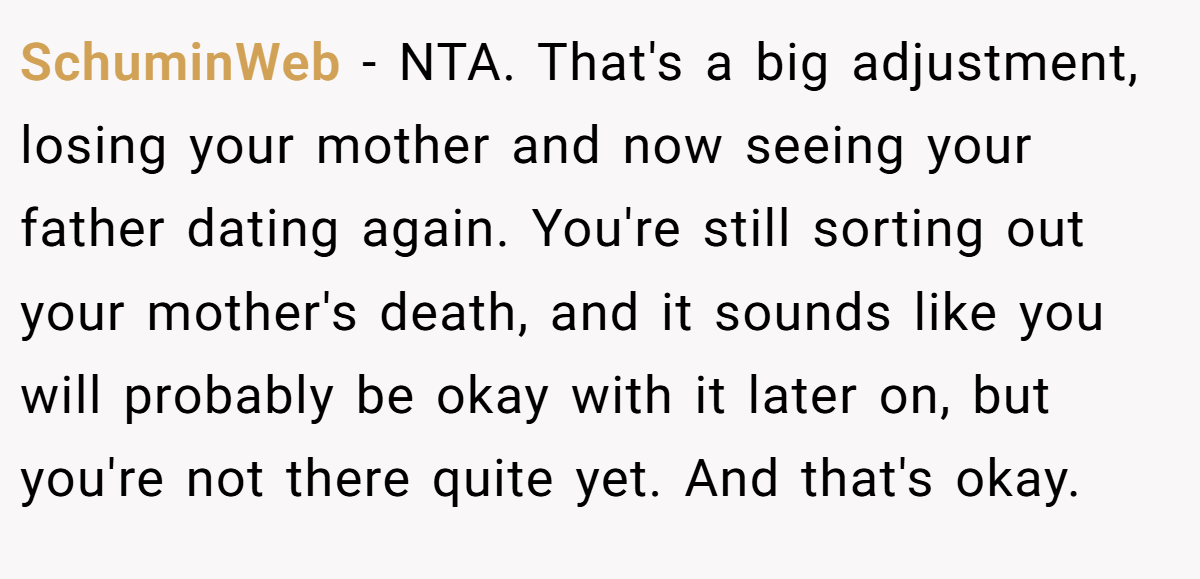 SchuminWeb - NTA. That's a big adjustment, losing your mother and now seeing your father dating again. You're still sorting out your mother's death, and it sounds like you will probably be okay with it later on, but you're not there quite yet. And that's okay.